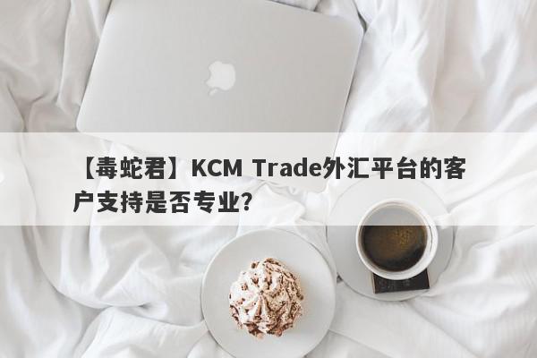 【毒蛇君】KCM Trade外汇平台的客户支持是否专业？