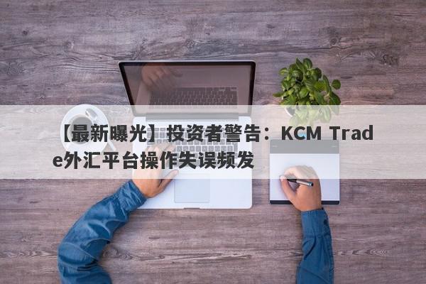 【最新曝光】投资者警告：KCM Trade外汇平台操作失误频发