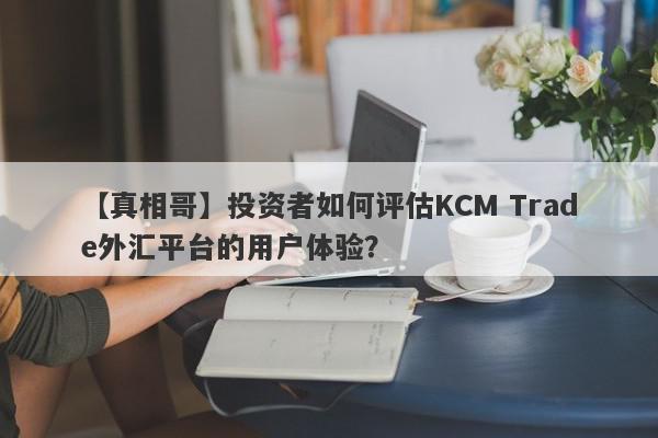 【真相哥】投资者如何评估KCM Trade外汇平台的用户体验？