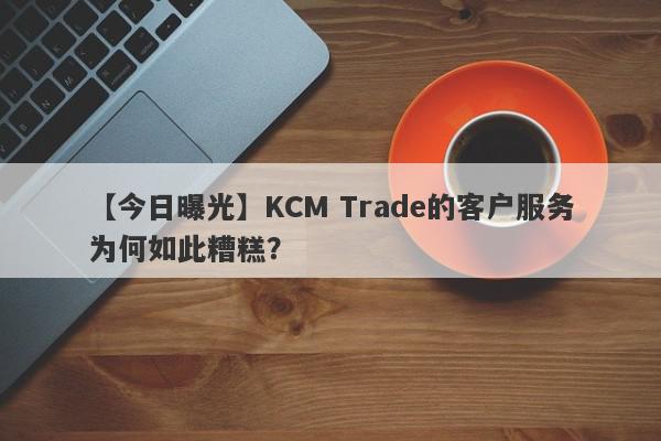 【今日曝光】KCM Trade的客户服务为何如此糟糕？