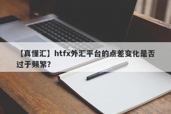 【真懂汇】htfx外汇平台的点差变化是否过于频繁？