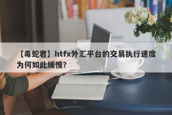 【毒蛇君】htfx外汇平台的交易执行速度为何如此缓慢？