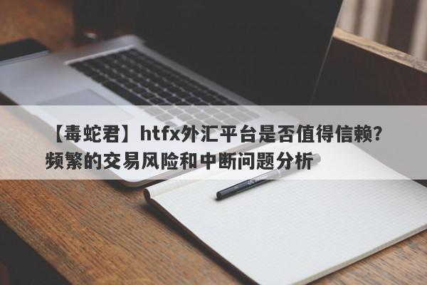 【毒蛇君】htfx外汇平台是否值得信赖？频繁的交易风险和中断问题分析