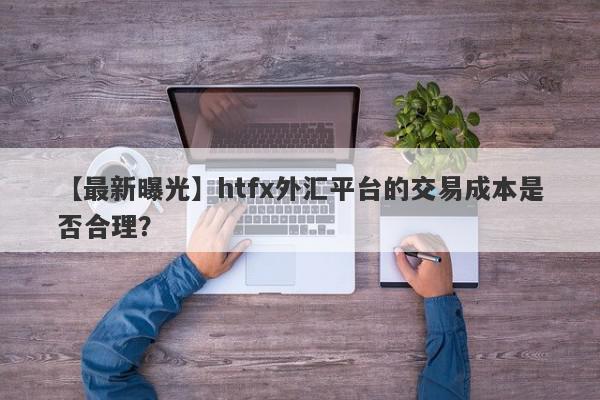 【最新曝光】htfx外汇平台的交易成本是否合理？