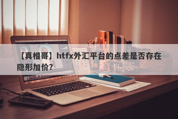 【真相哥】htfx外汇平台的点差是否存在隐形加价？