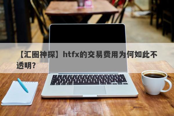 【汇圈神探】htfx的交易费用为何如此不透明？