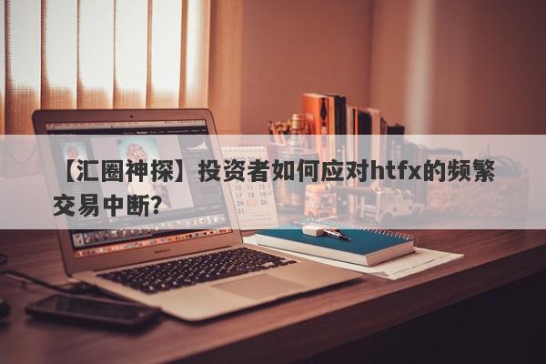 【汇圈神探】投资者如何应对htfx的频繁交易中断？