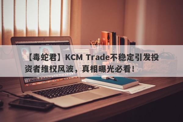 【毒蛇君】KCM Trade不稳定引发投资者维权风波，真相曝光必看！