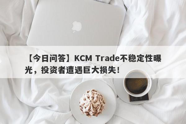 【今日问答】KCM Trade不稳定性曝光，投资者遭遇巨大损失！