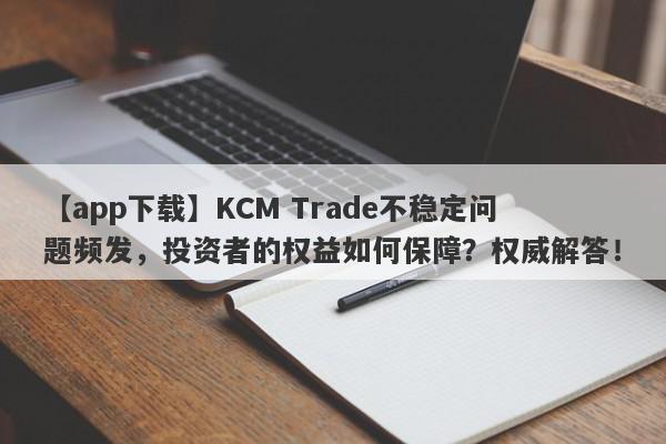 【app下载】KCM Trade不稳定问题频发，投资者的权益如何保障？权威解答！