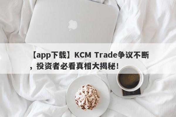 【app下载】KCM Trade争议不断，投资者必看真相大揭秘！