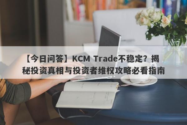 【今日问答】KCM Trade不稳定？揭秘投资真相与投资者维权攻略必看指南