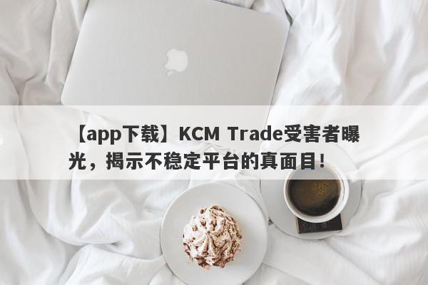 【app下载】KCM Trade受害者曝光，揭示不稳定平台的真面目！