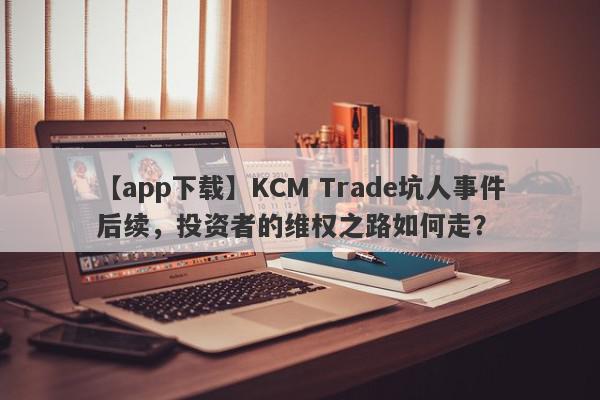 【app下载】KCM Trade坑人事件后续，投资者的维权之路如何走？