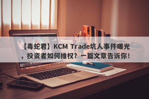 【毒蛇君】KCM Trade坑人事件曝光，投资者如何维权？一篇文章告诉你！