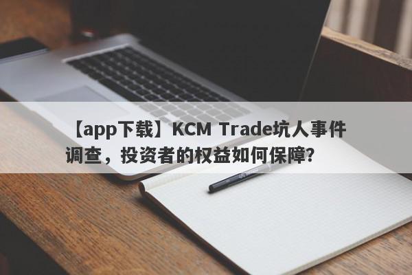 【app下载】KCM Trade坑人事件调查，投资者的权益如何保障？