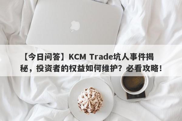 【今日问答】KCM Trade坑人事件揭秘，投资者的权益如何维护？必看攻略！