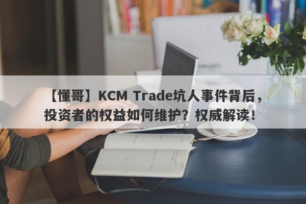 【懂哥】KCM Trade坑人事件背后，投资者的权益如何维护？权威解读！