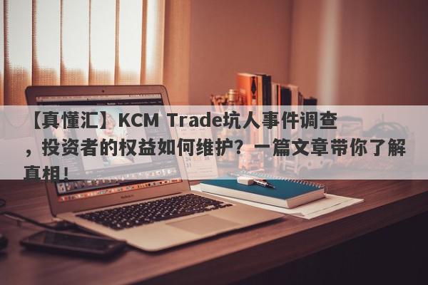 【真懂汇】KCM Trade坑人事件调查，投资者的权益如何维护？一篇文章带你了解真相！