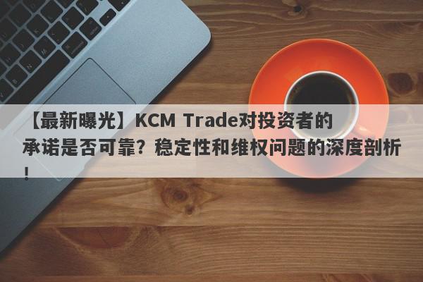 【最新曝光】KCM Trade对投资者的承诺是否可靠？稳定性和维权问题的深度剖析！