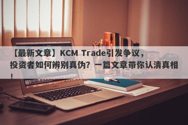 【最新文章】KCM Trade引发争议，投资者如何辨别真伪？一篇文章带你认清真相！