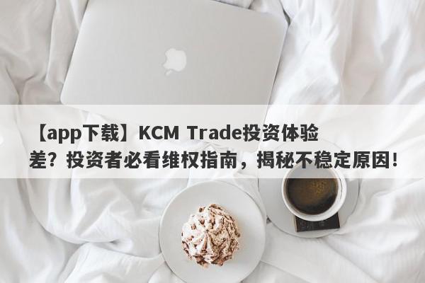 【app下载】KCM Trade投资体验差？投资者必看维权指南，揭秘不稳定原因！