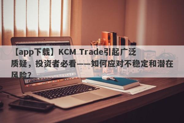 【app下载】KCM Trade引起广泛质疑，投资者必看——如何应对不稳定和潜在风险？