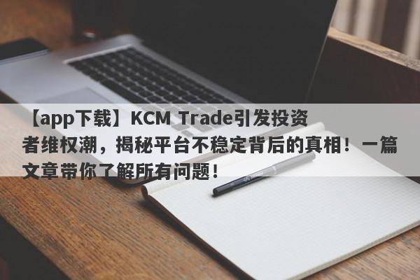 【app下载】KCM Trade引发投资者维权潮，揭秘平台不稳定背后的真相！一篇文章带你了解所有问题！