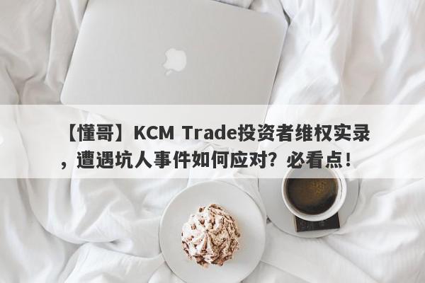 【懂哥】KCM Trade投资者维权实录，遭遇坑人事件如何应对？必看点！