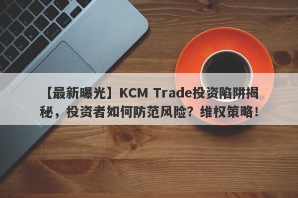 【最新曝光】KCM Trade投资陷阱揭秘，投资者如何防范风险？维权策略！