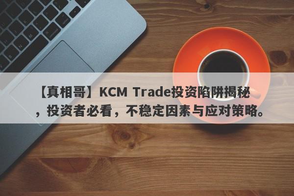 【真相哥】KCM Trade投资陷阱揭秘，投资者必看，不稳定因素与应对策略。