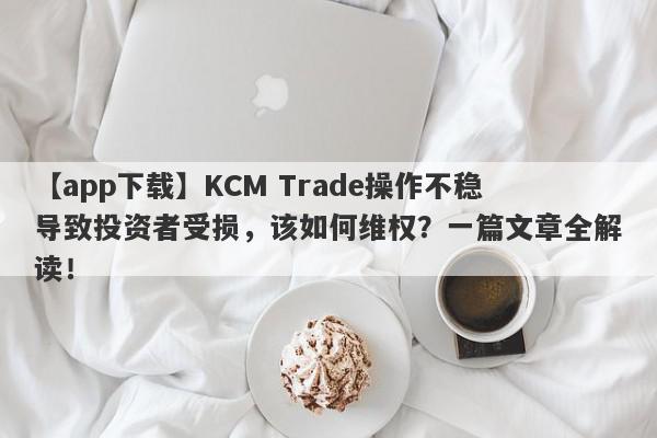 【app下载】KCM Trade操作不稳导致投资者受损，该如何维权？一篇文章全解读！