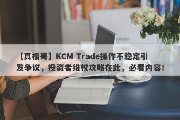 【真相哥】KCM Trade操作不稳定引发争议，投资者维权攻略在此，必看内容！