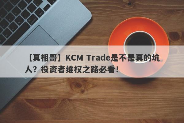 【真相哥】KCM Trade是不是真的坑人？投资者维权之路必看！