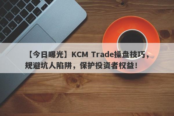 【今日曝光】KCM Trade操盘技巧，规避坑人陷阱，保护投资者权益！