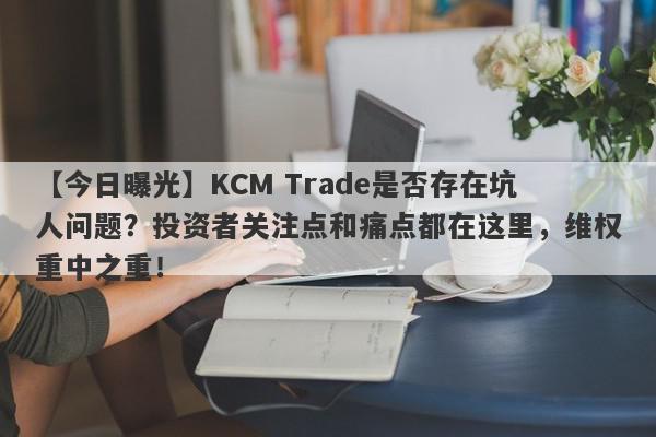 【今日曝光】KCM Trade是否存在坑人问题？投资者关注点和痛点都在这里，维权重中之重！