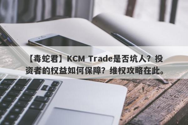 【毒蛇君】KCM Trade是否坑人？投资者的权益如何保障？维权攻略在此。