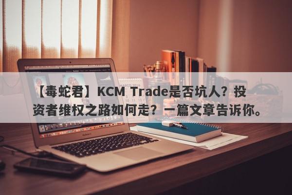 【毒蛇君】KCM Trade是否坑人？投资者维权之路如何走？一篇文章告诉你。