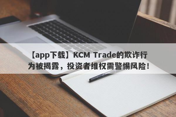 【app下载】KCM Trade的欺诈行为被揭露，投资者维权需警惕风险！