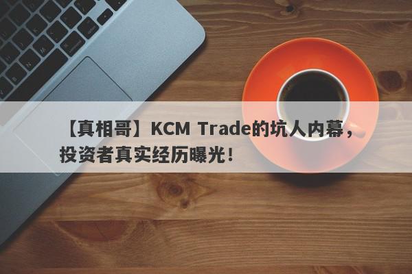 【真相哥】KCM Trade的坑人内幕，投资者真实经历曝光！