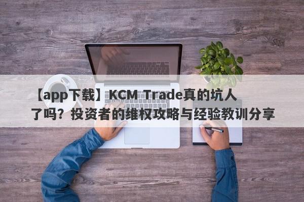 【app下载】KCM Trade真的坑人了吗？投资者的维权攻略与经验教训分享