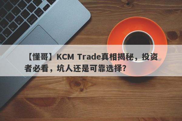 【懂哥】KCM Trade真相揭秘，投资者必看，坑人还是可靠选择？