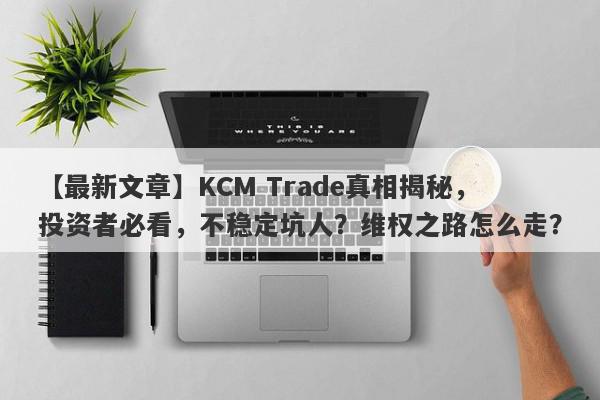 【最新文章】KCM Trade真相揭秘，投资者必看，不稳定坑人？维权之路怎么走？