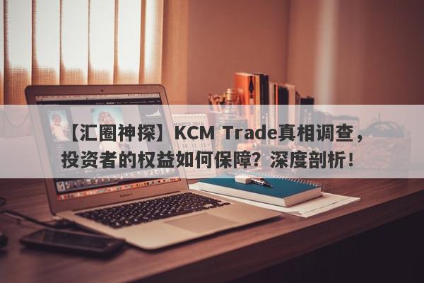 【汇圈神探】KCM Trade真相调查，投资者的权益如何保障？深度剖析！