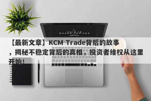 【最新文章】KCM Trade背后的故事，揭秘不稳定背后的真相，投资者维权从这里开始！