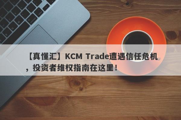 【真懂汇】KCM Trade遭遇信任危机，投资者维权指南在这里！