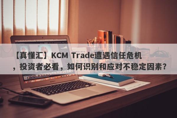 【真懂汇】KCM Trade遭遇信任危机，投资者必看，如何识别和应对不稳定因素？