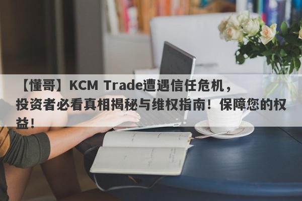 【懂哥】KCM Trade遭遇信任危机，投资者必看真相揭秘与维权指南！保障您的权益！