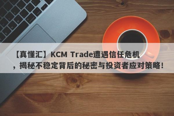 【真懂汇】KCM Trade遭遇信任危机，揭秘不稳定背后的秘密与投资者应对策略！