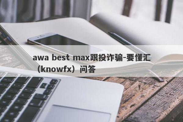 awa best max跟投诈骗-要懂汇（knowfx）问答